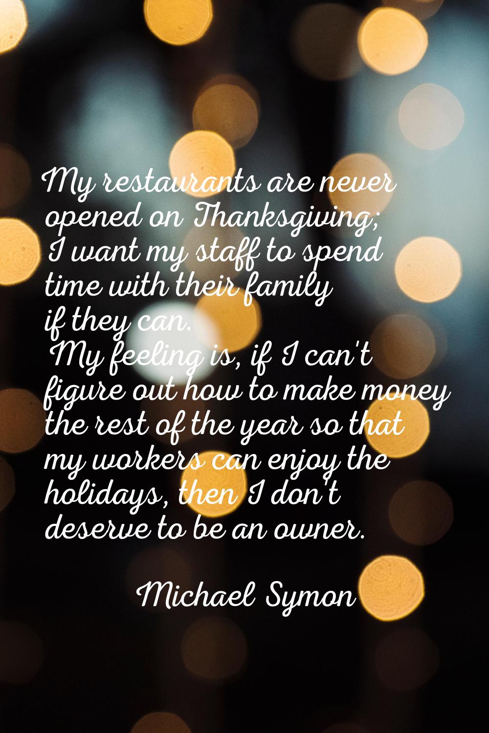 My restaurants are never opened on Thanksgiving; I want my staff to spend time with their family if