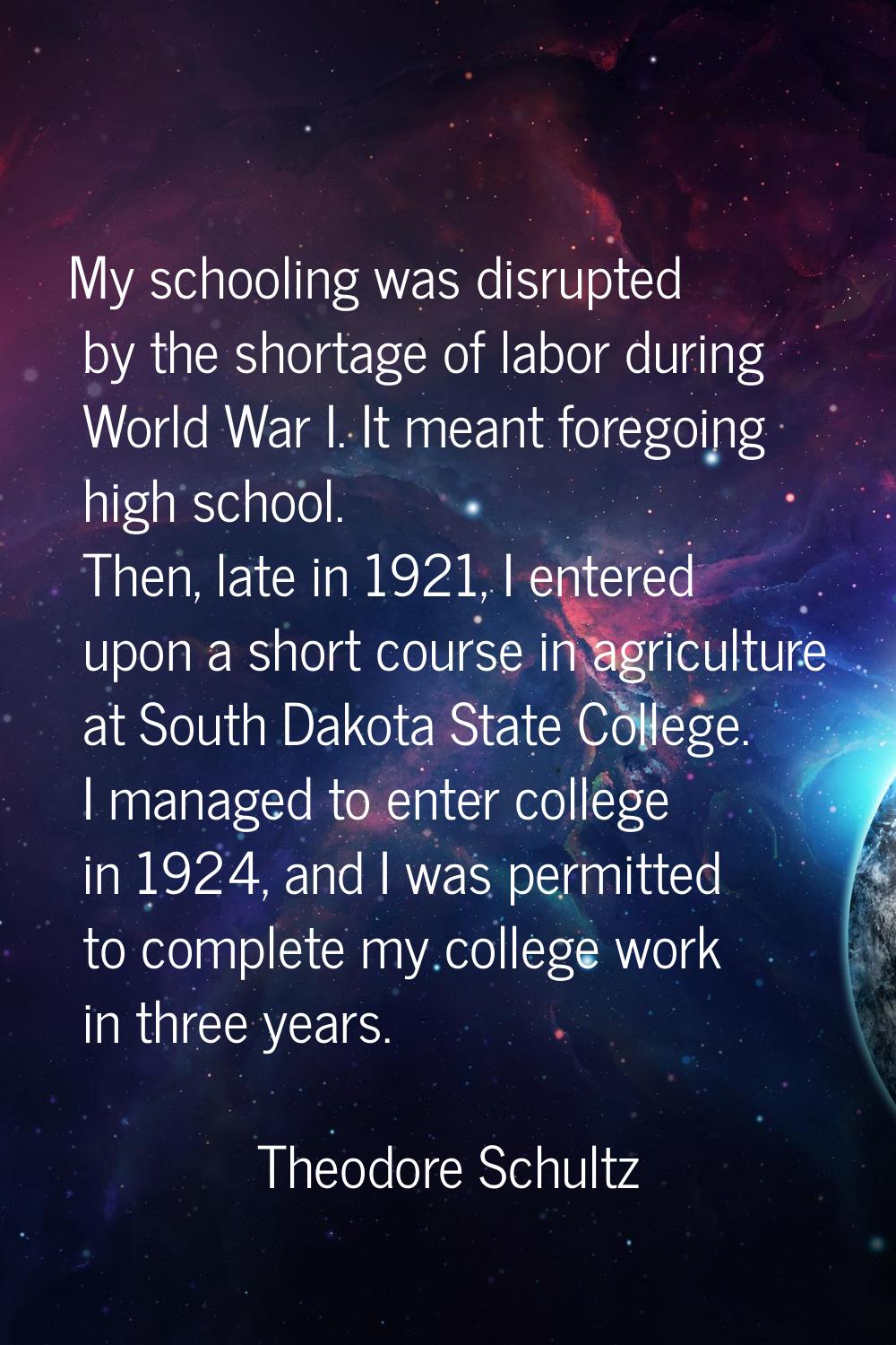 My schooling was disrupted by the shortage of labor during World War I. It meant foregoing high sch
