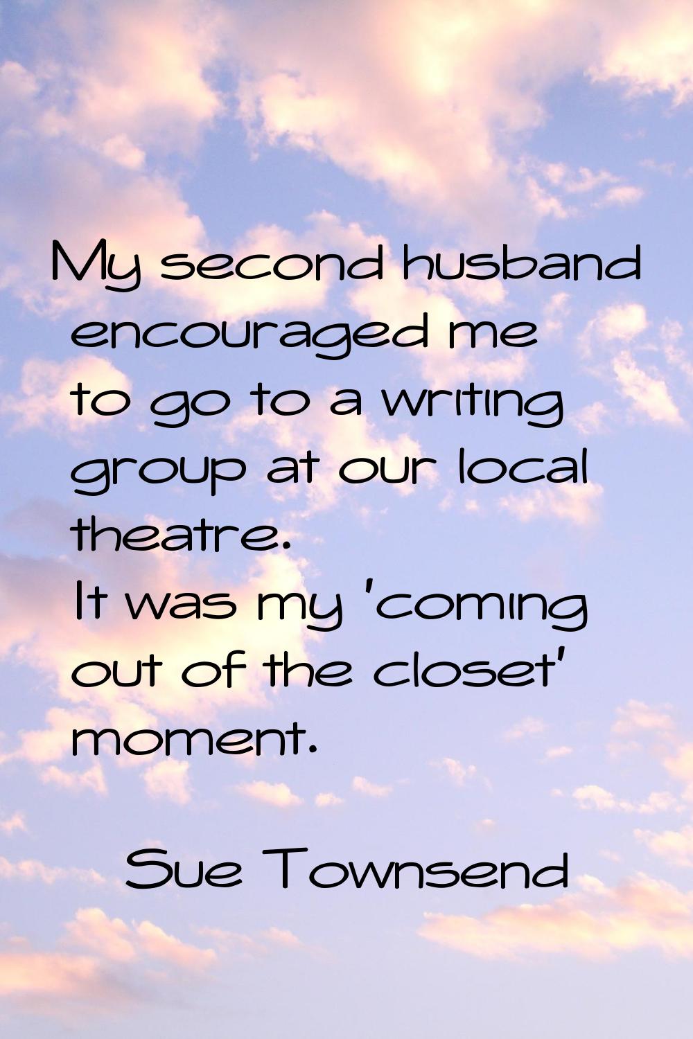 My second husband encouraged me to go to a writing group at our local theatre. It was my 'coming ou