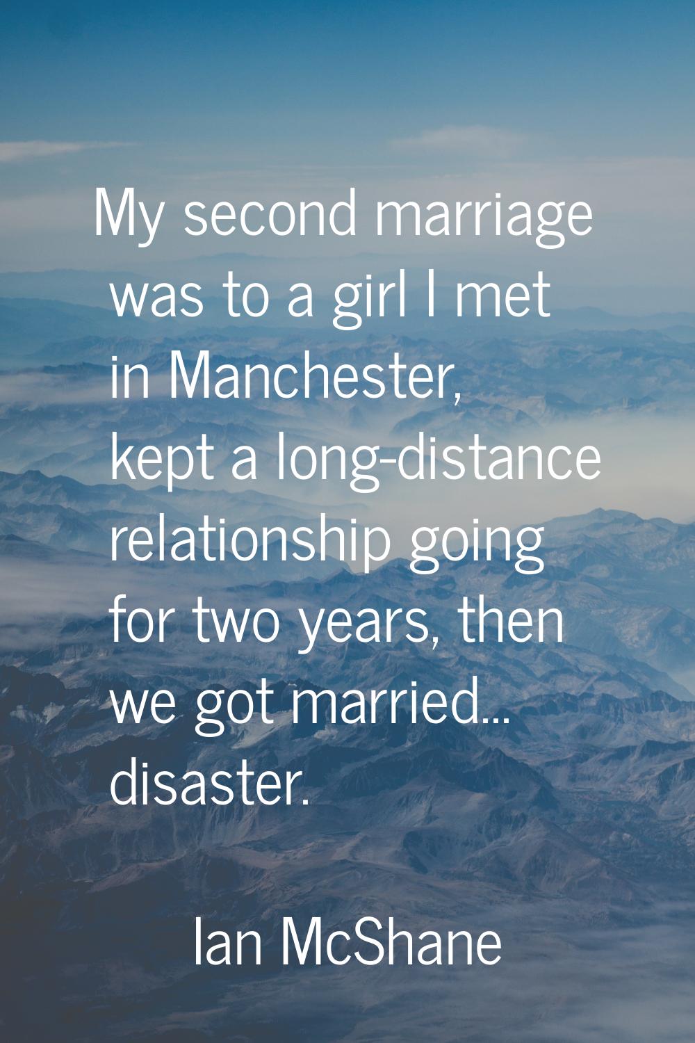 My second marriage was to a girl I met in Manchester, kept a long-distance relationship going for t