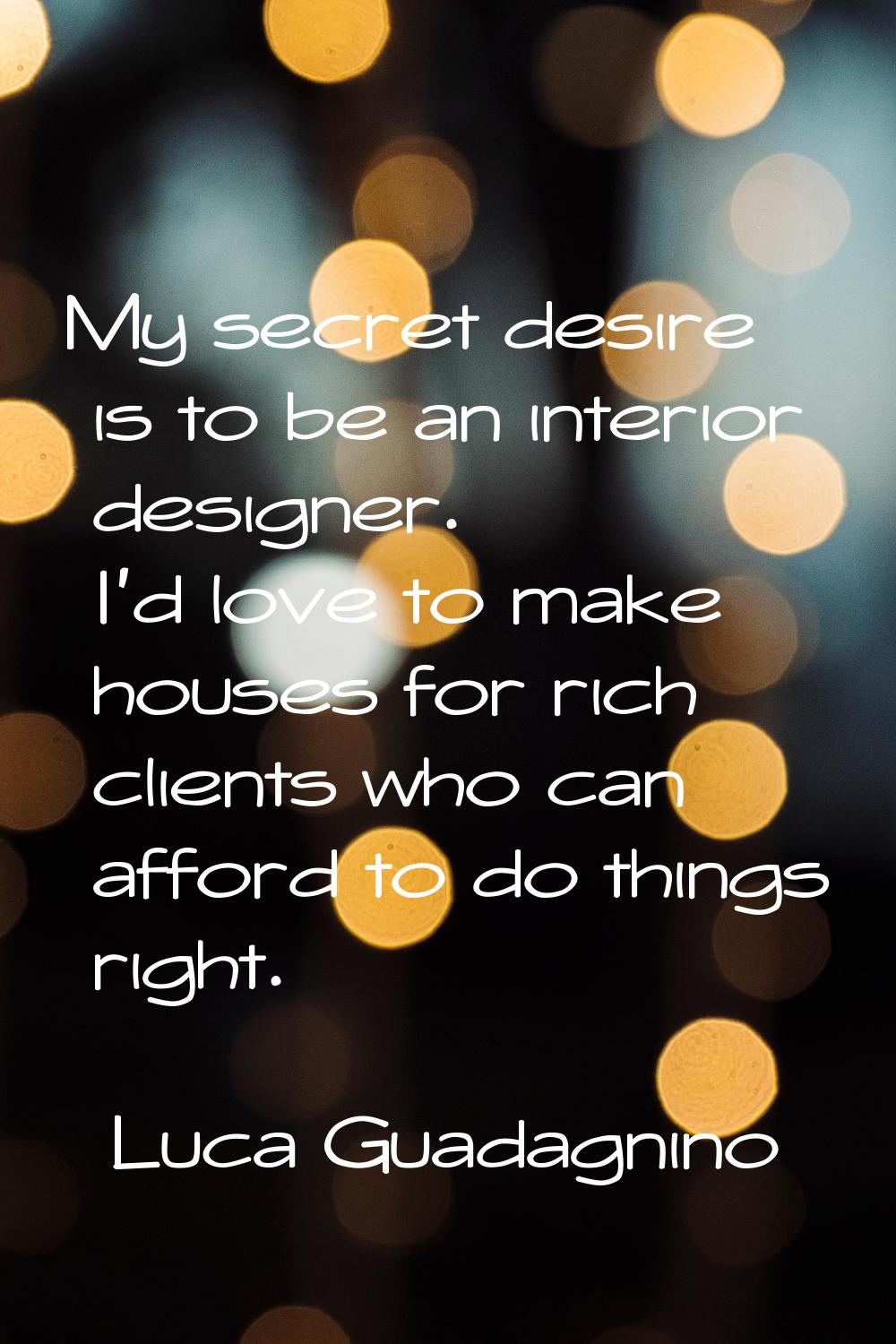 My secret desire is to be an interior designer. I'd love to make houses for rich clients who can af
