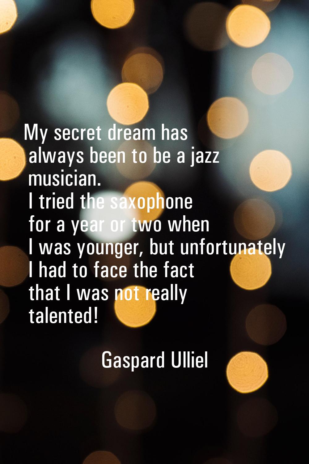 My secret dream has always been to be a jazz musician. I tried the saxophone for a year or two when