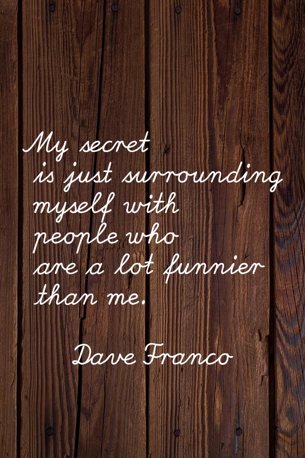 My secret is just surrounding myself with people who are a lot funnier than me.