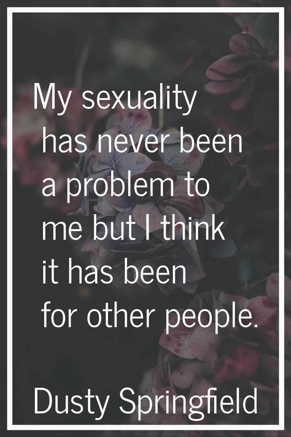 My sexuality has never been a problem to me but I think it has been for other people.