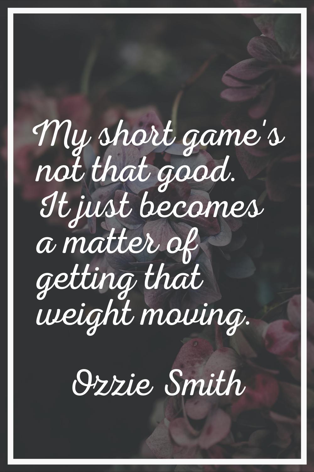 My short game's not that good. It just becomes a matter of getting that weight moving.