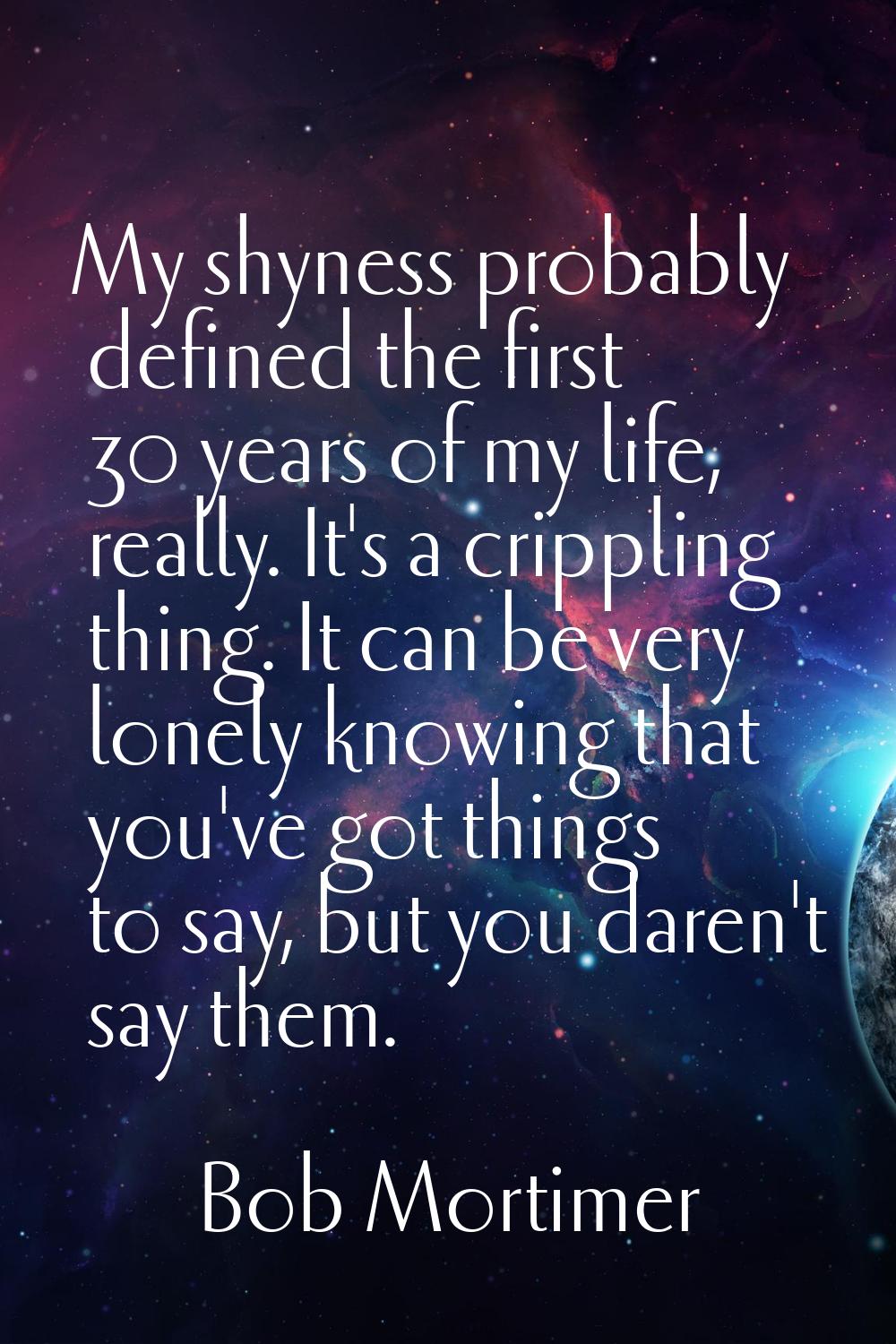My shyness probably defined the first 30 years of my life, really. It's a crippling thing. It can b