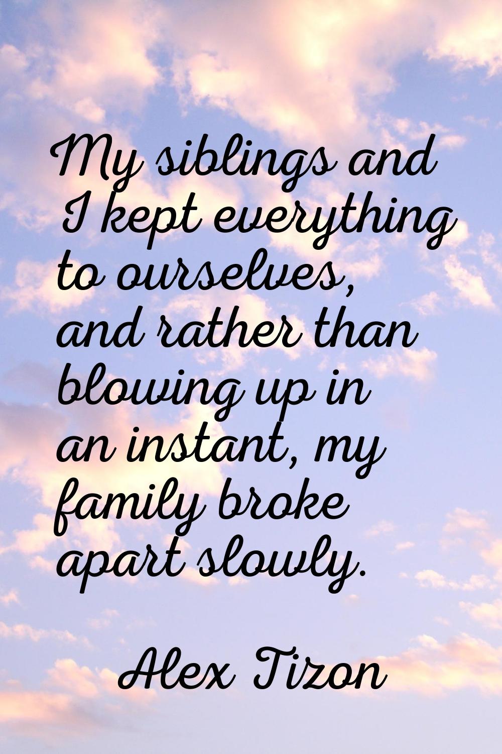 My siblings and I kept everything to ourselves, and rather than blowing up in an instant, my family