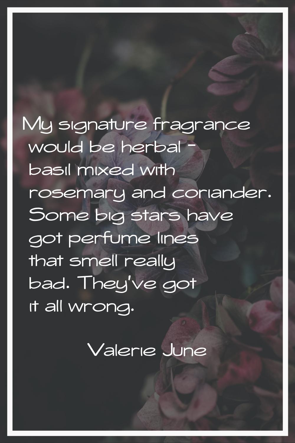 My signature fragrance would be herbal - basil mixed with rosemary and coriander. Some big stars ha