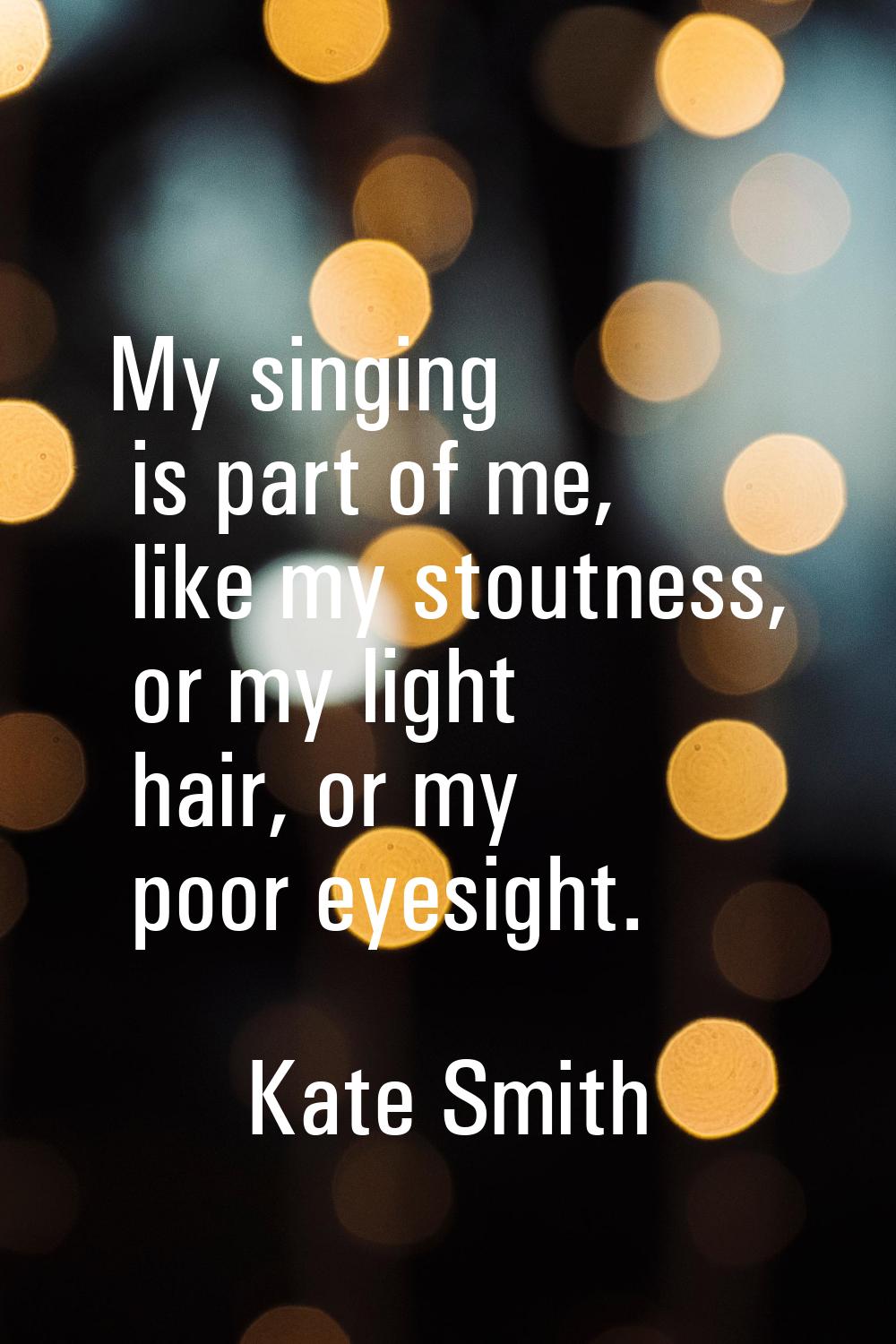 My singing is part of me, like my stoutness, or my light hair, or my poor eyesight.