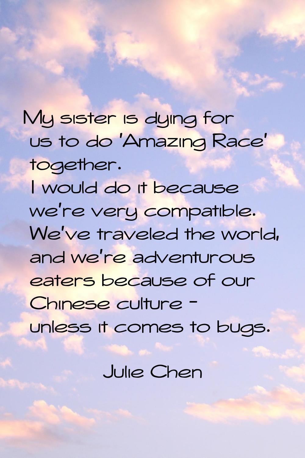 My sister is dying for us to do 'Amazing Race' together. I would do it because we're very compatibl