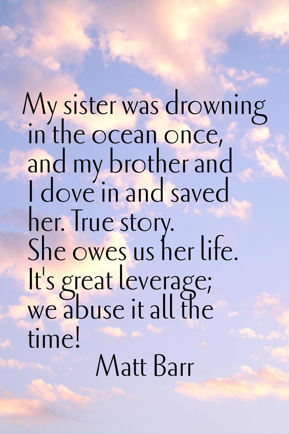 My sister was drowning in the ocean once, and my brother and I dove in and saved her. True story. S