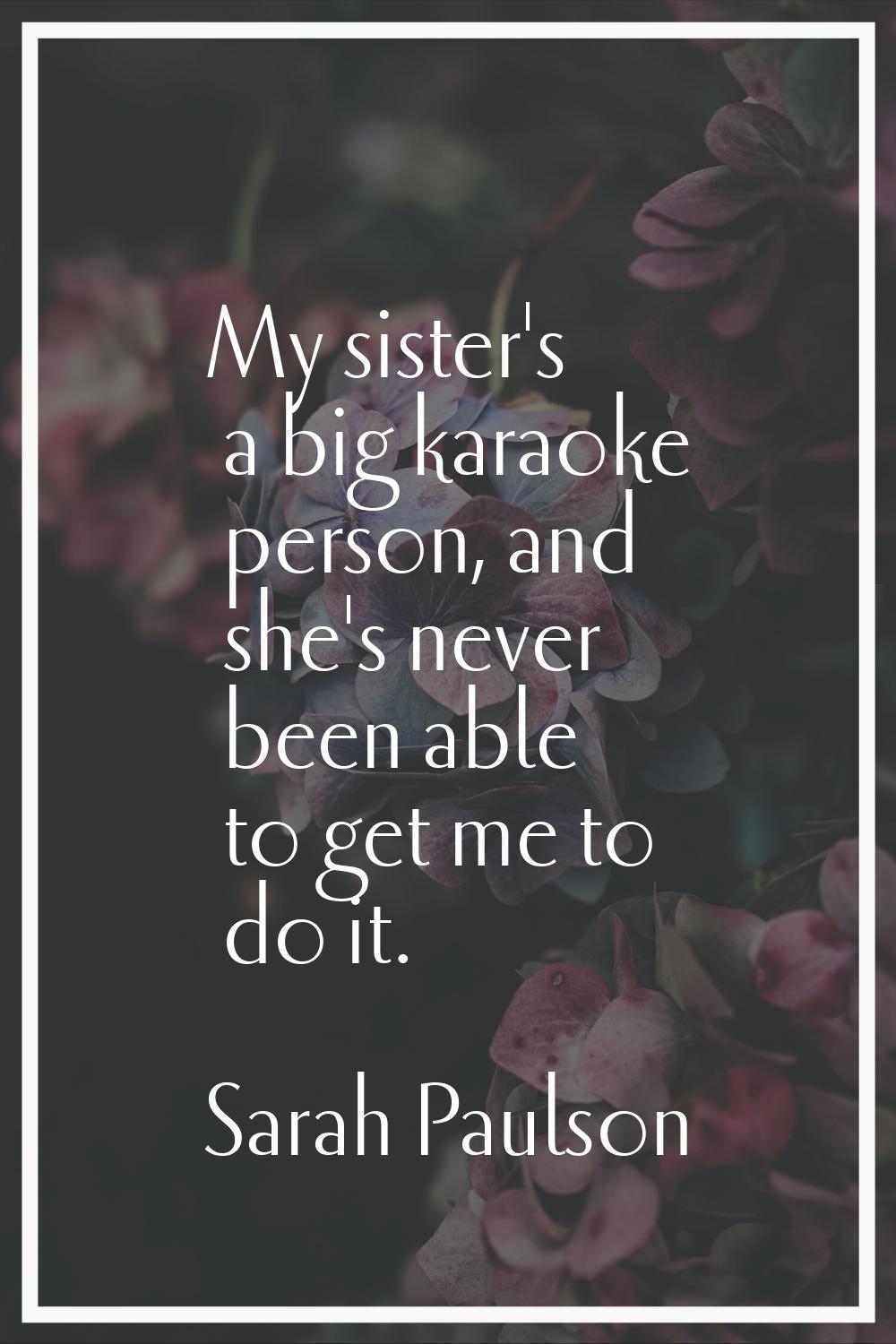 My sister's a big karaoke person, and she's never been able to get me to do it.