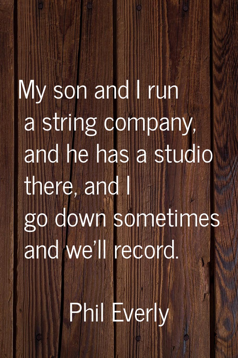 My son and I run a string company, and he has a studio there, and I go down sometimes and we'll rec
