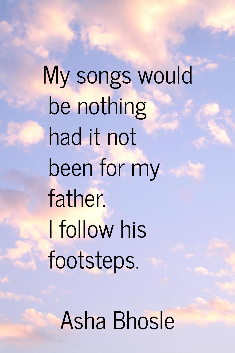 My songs would be nothing had it not been for my father. I follow his footsteps.