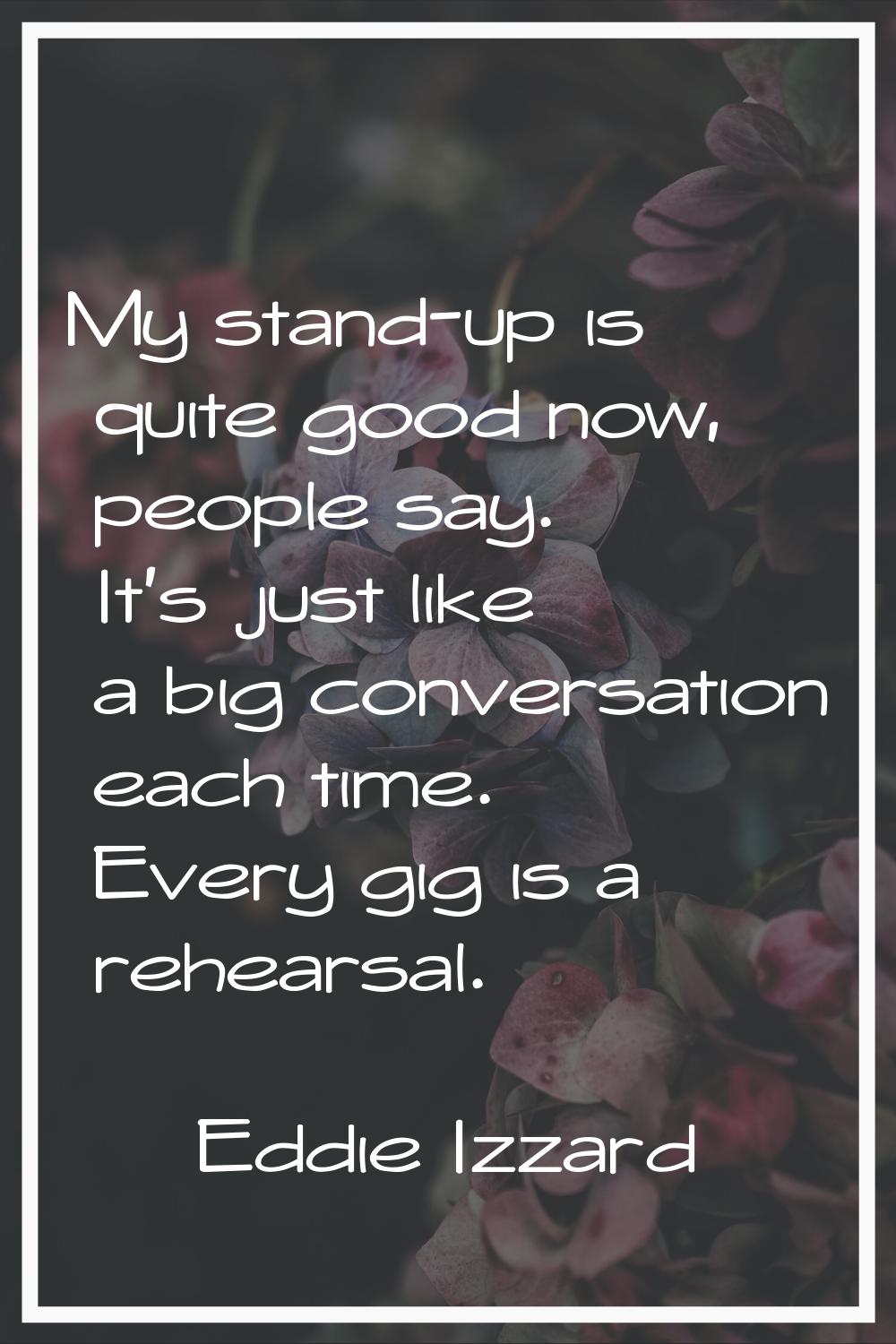My stand-up is quite good now, people say. It's just like a big conversation each time. Every gig i