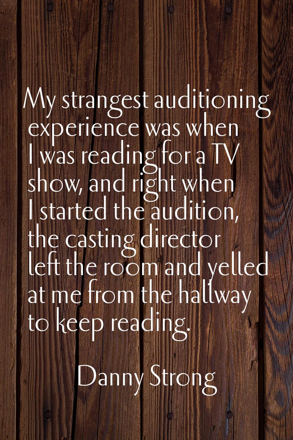 My strangest auditioning experience was when I was reading for a TV show, and right when I started 