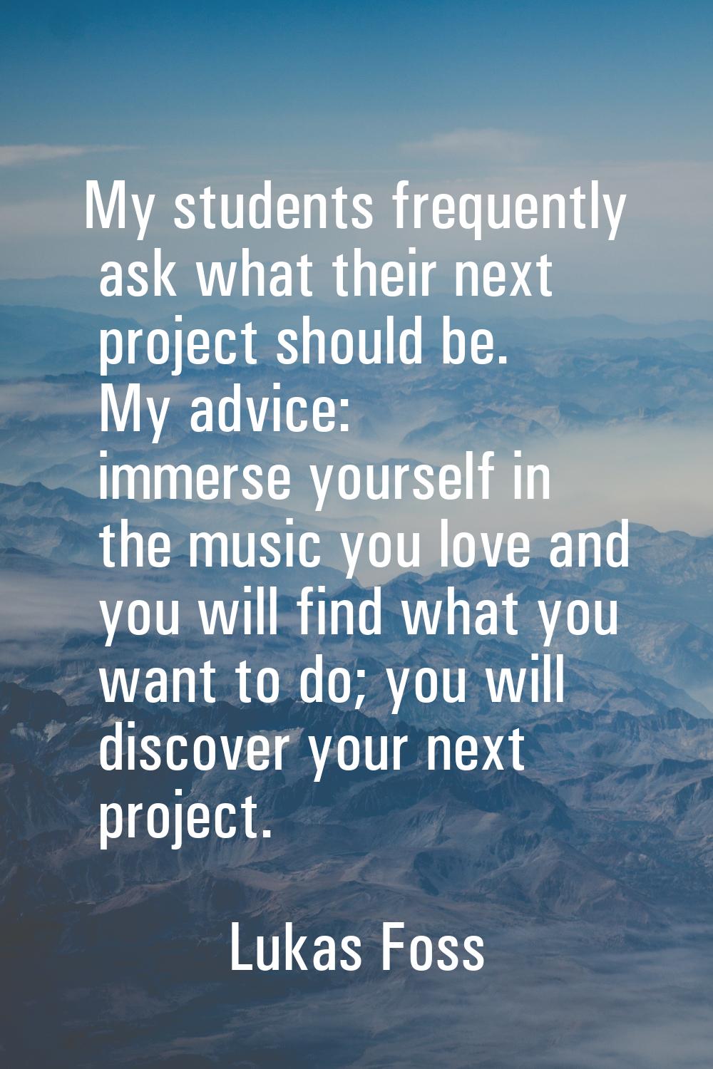 My students frequently ask what their next project should be. My advice: immerse yourself in the mu