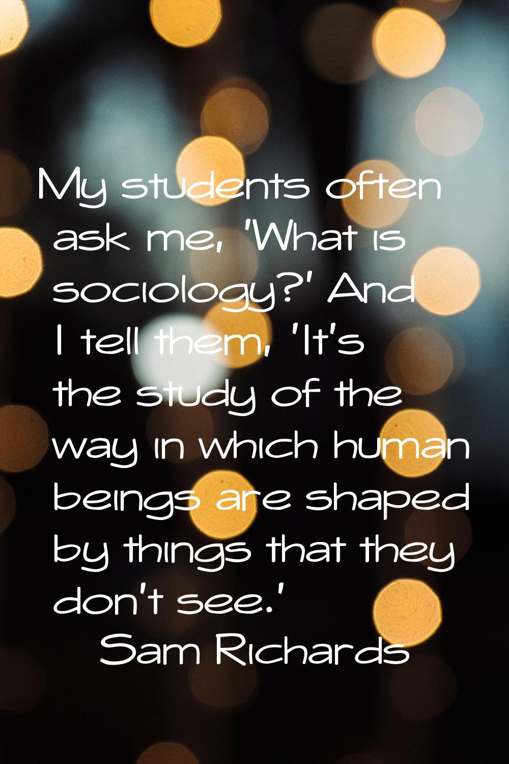 My students often ask me, 'What is sociology?' And I tell them, 'It's the study of the way in which