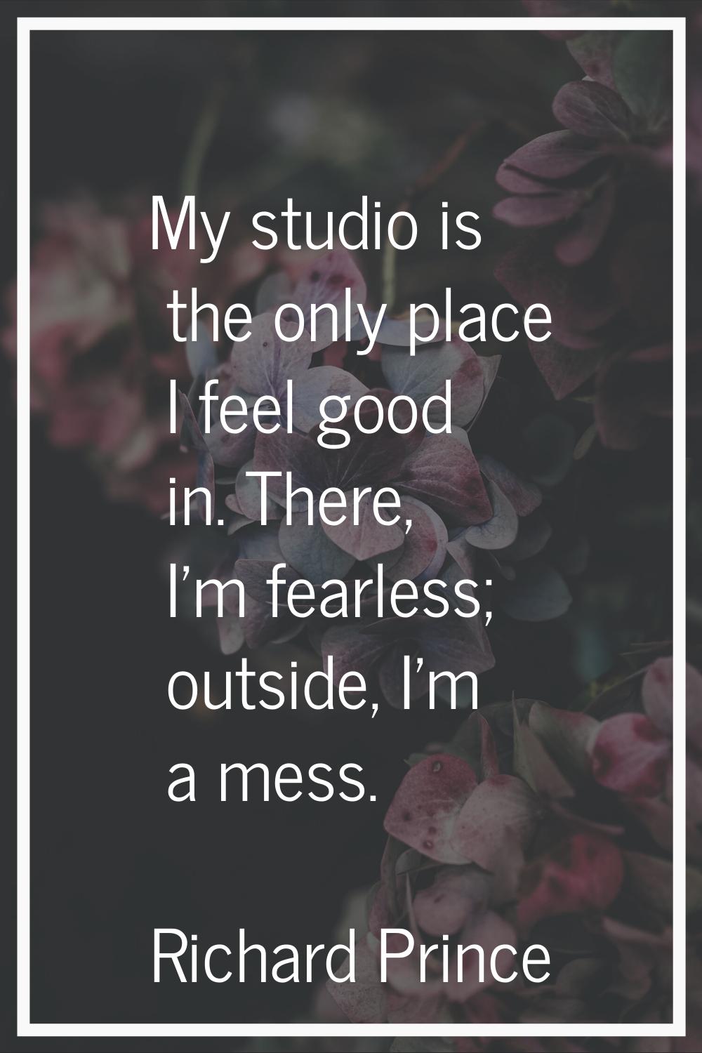 My studio is the only place I feel good in. There, I'm fearless; outside, I'm a mess.