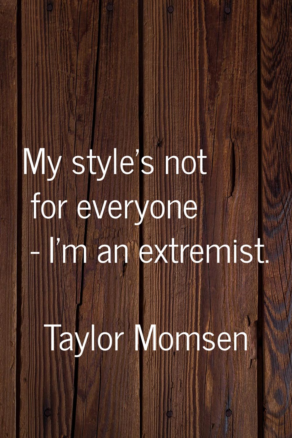 My style's not for everyone - I'm an extremist.