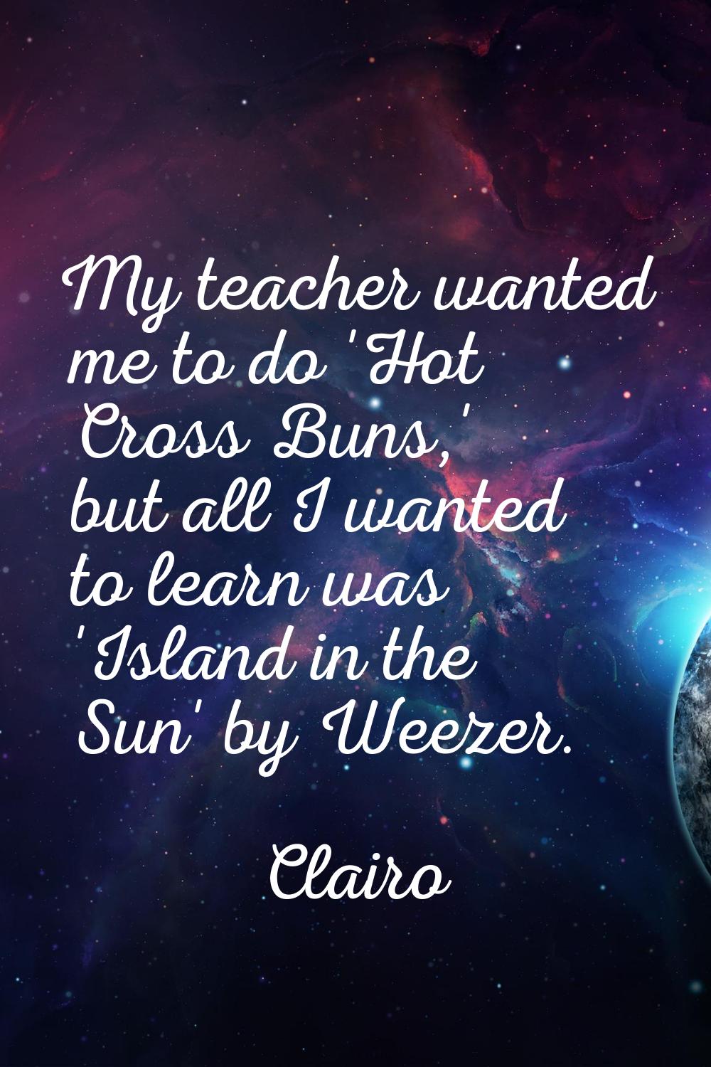 My teacher wanted me to do 'Hot Cross Buns,' but all I wanted to learn was 'Island in the Sun' by W