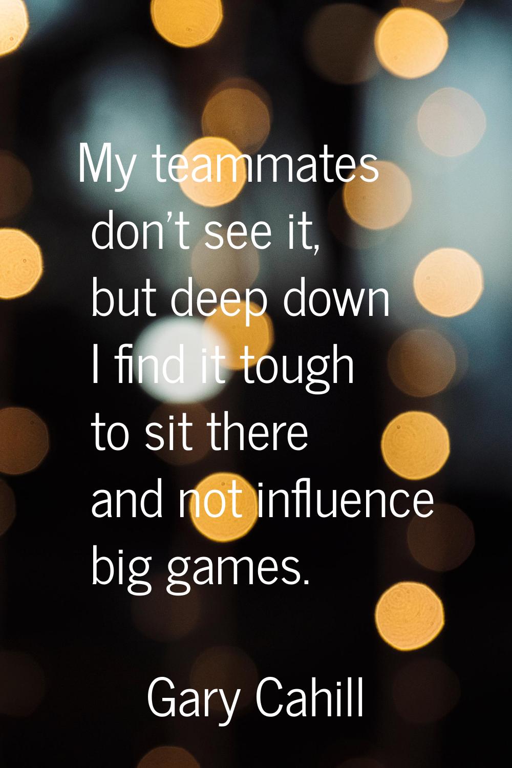 My teammates don't see it, but deep down I find it tough to sit there and not influence big games.