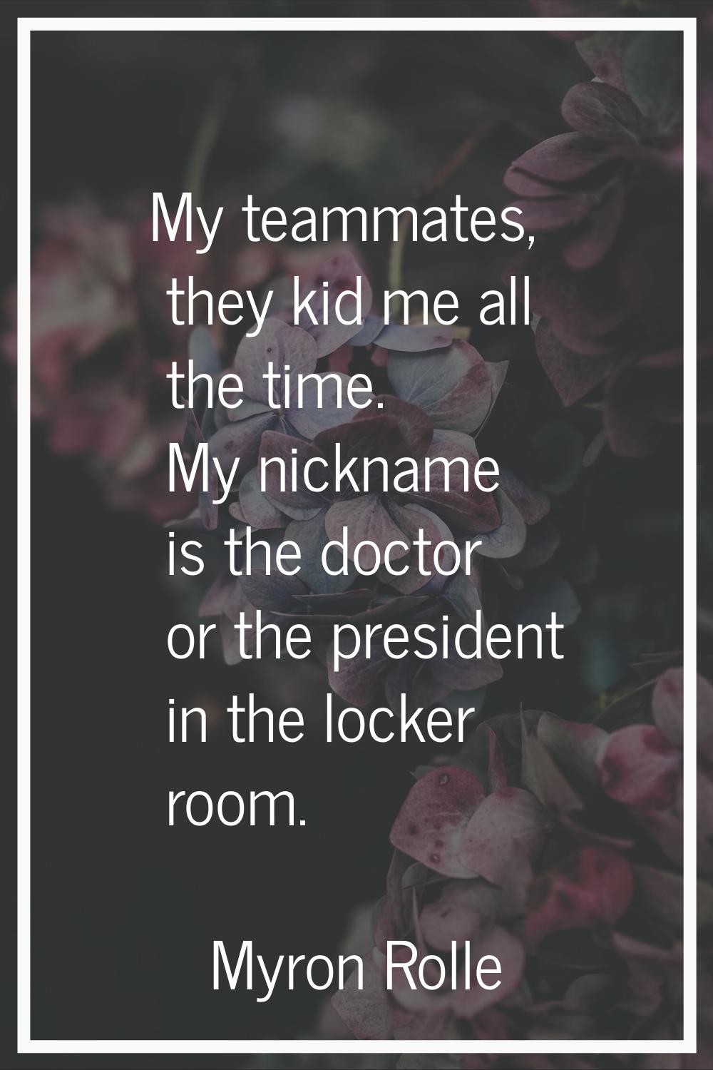 My teammates, they kid me all the time. My nickname is the doctor or the president in the locker ro