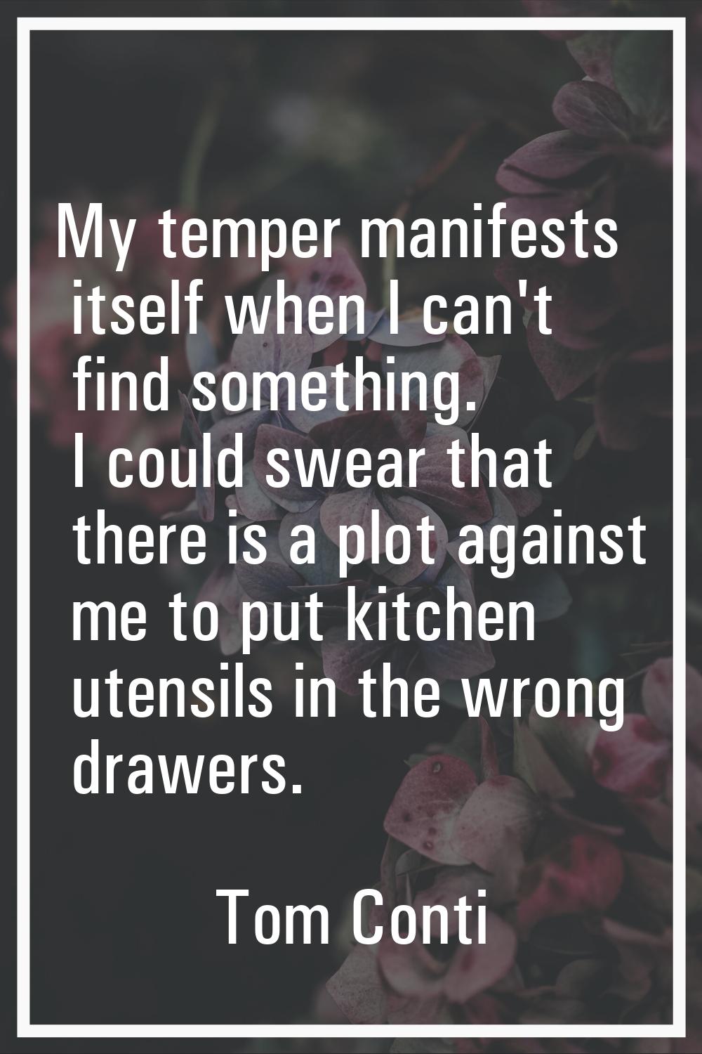 My temper manifests itself when I can't find something. I could swear that there is a plot against 