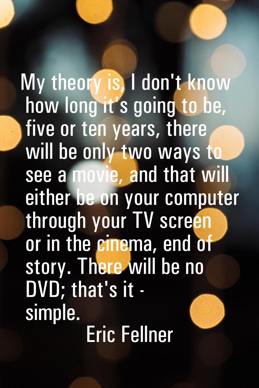 My theory is, I don't know how long it's going to be, five or ten years, there will be only two way