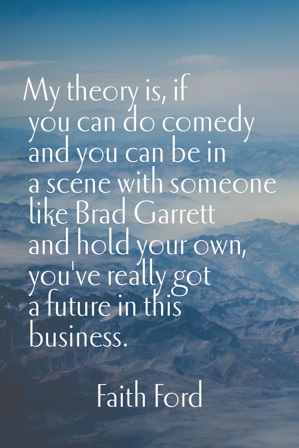 My theory is, if you can do comedy and you can be in a scene with someone like Brad Garrett and hol