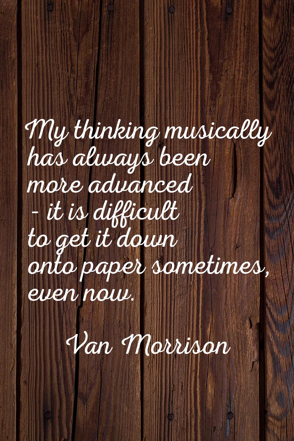 My thinking musically has always been more advanced - it is difficult to get it down onto paper som