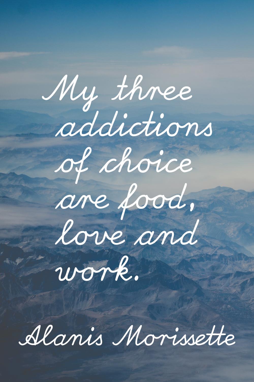 My three addictions of choice are food, love and work.