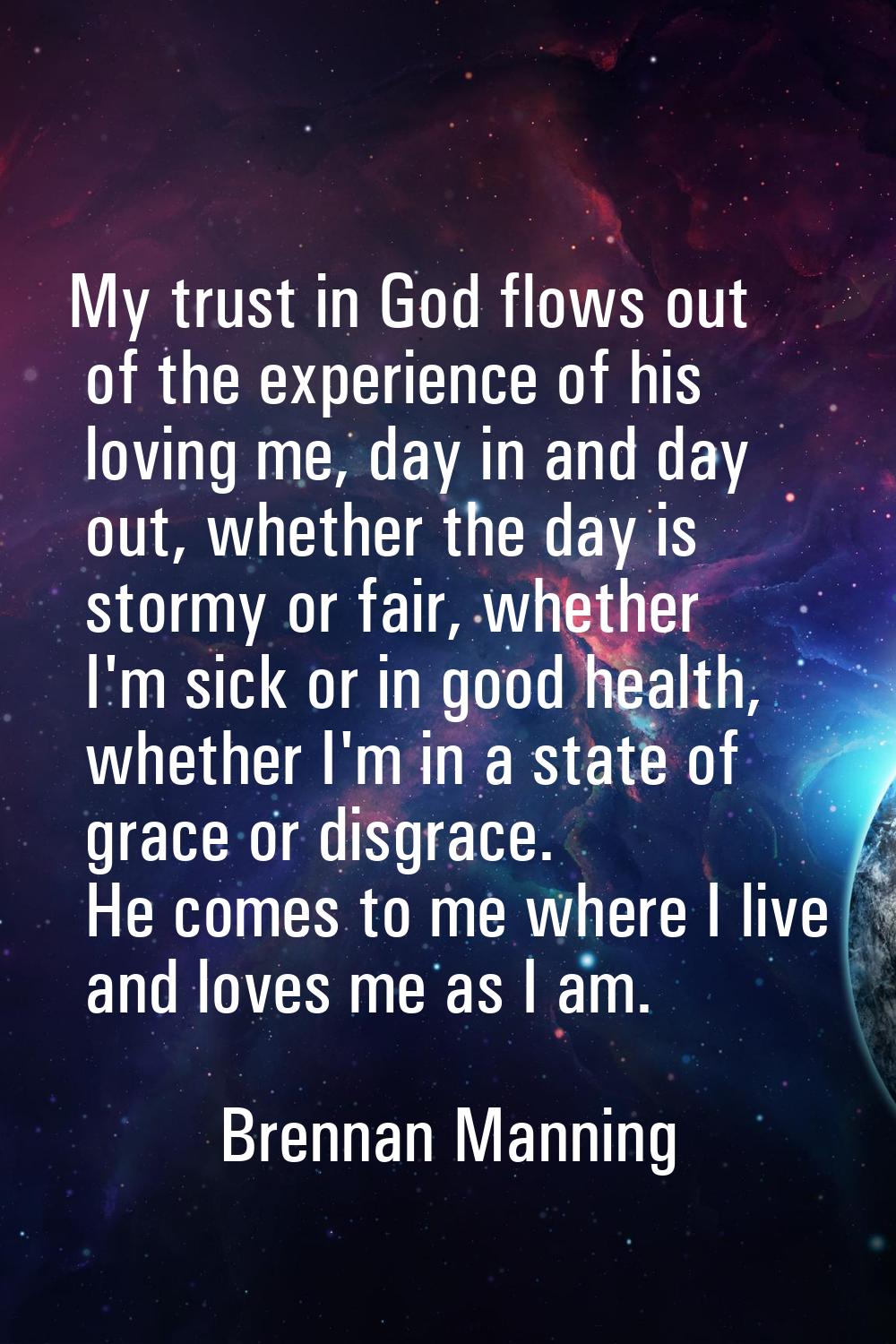 My trust in God flows out of the experience of his loving me, day in and day out, whether the day i