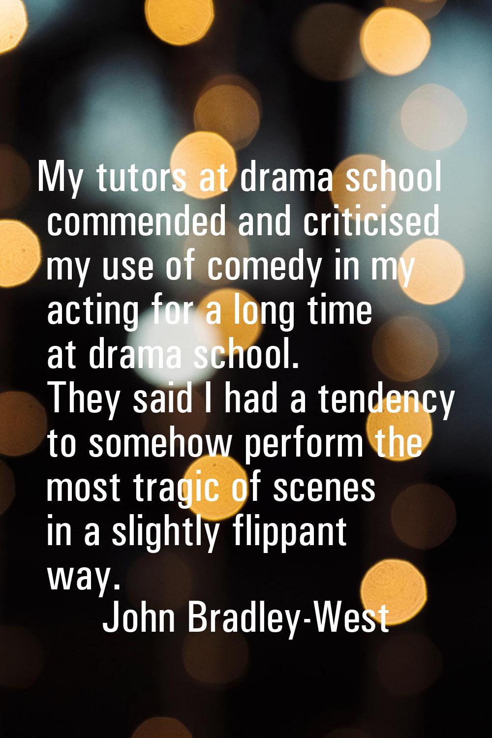 My tutors at drama school commended and criticised my use of comedy in my acting for a long time at