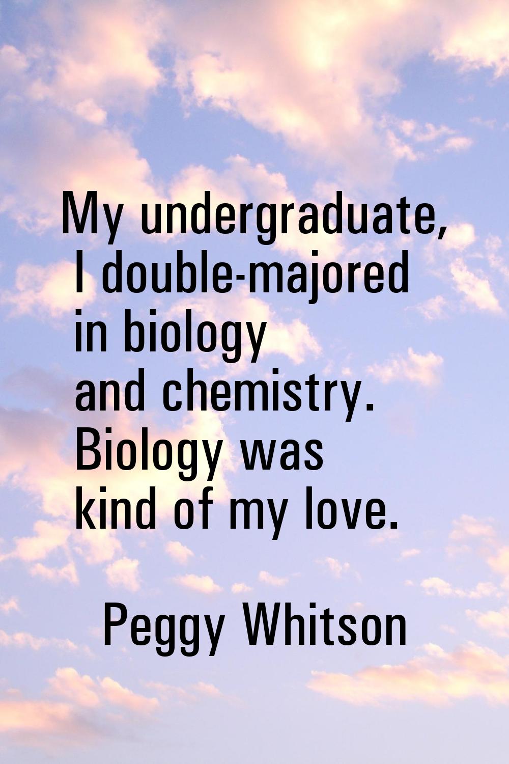 My undergraduate, I double-majored in biology and chemistry. Biology was kind of my love.