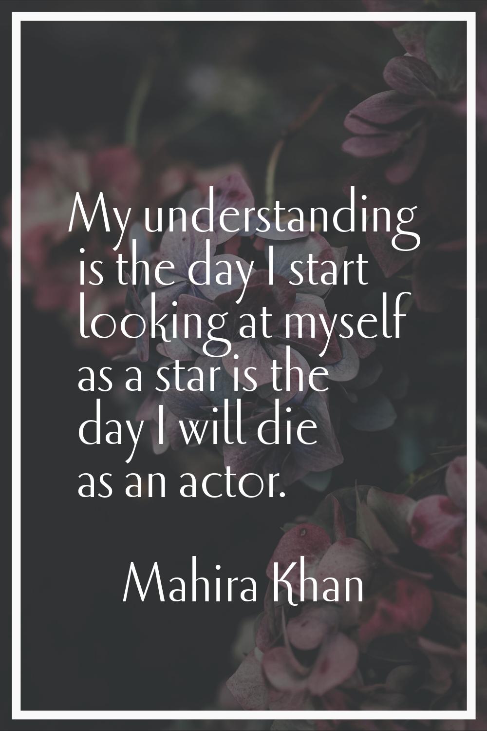 My understanding is the day I start looking at myself as a star is the day I will die as an actor.