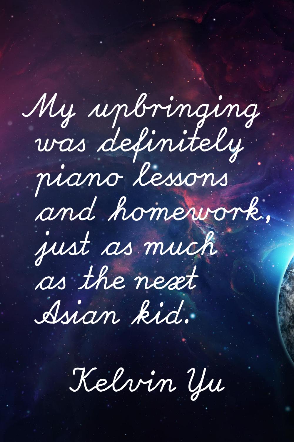 My upbringing was definitely piano lessons and homework, just as much as the next Asian kid.