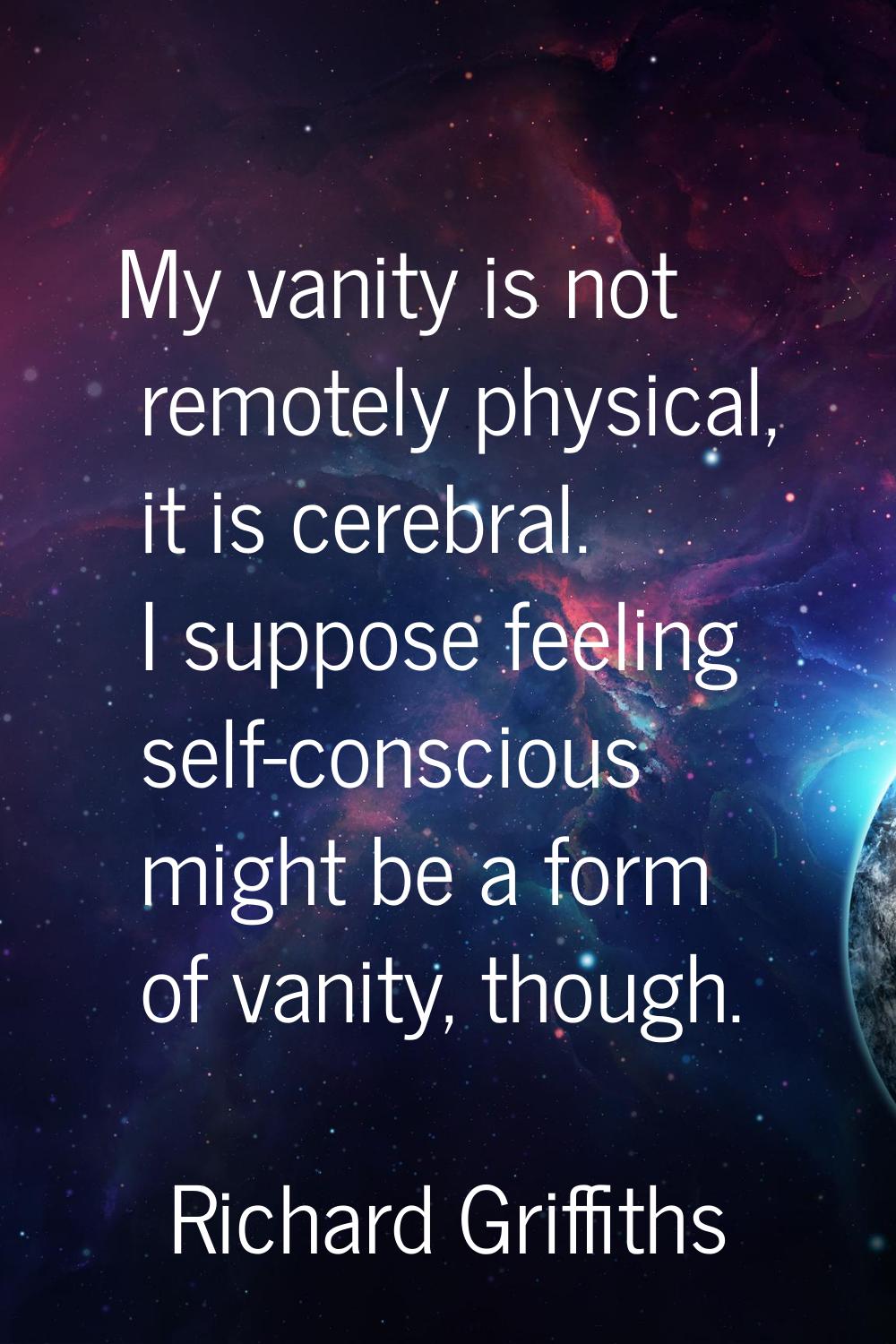 My vanity is not remotely physical, it is cerebral. I suppose feeling self-conscious might be a for