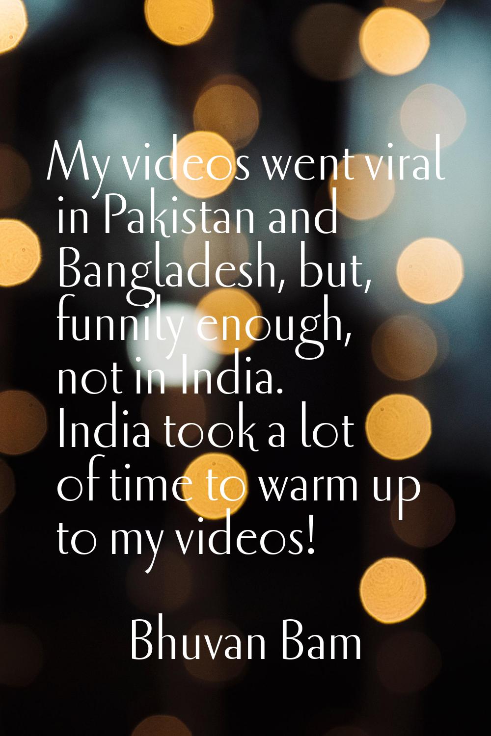 My videos went viral in Pakistan and Bangladesh, but, funnily enough, not in India. India took a lo
