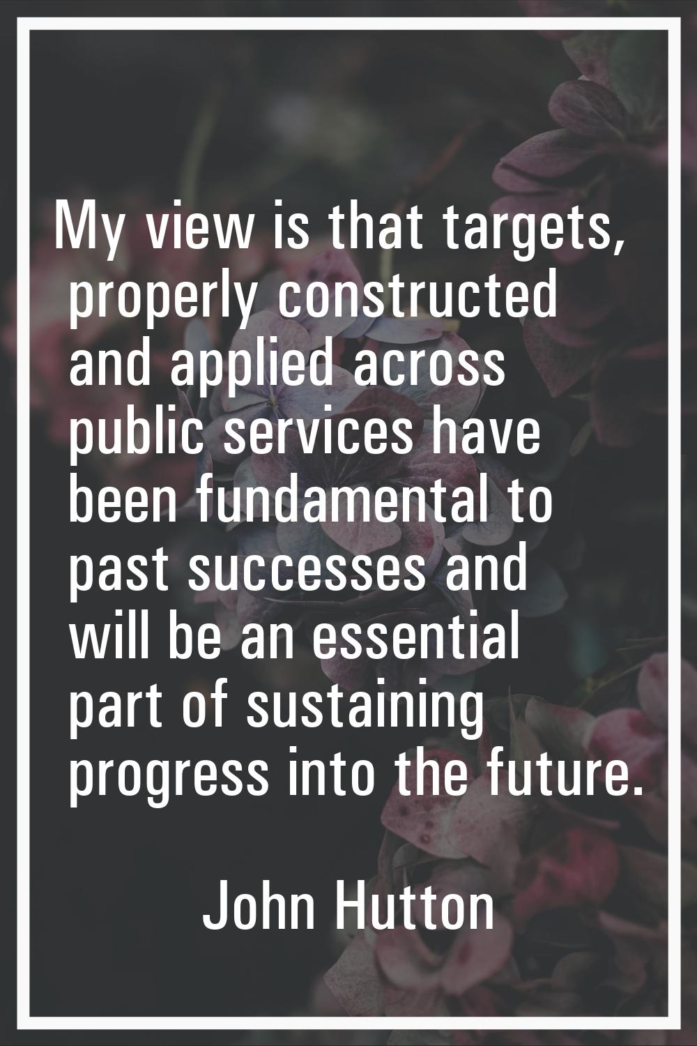My view is that targets, properly constructed and applied across public services have been fundamen