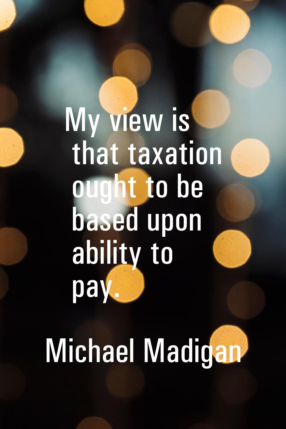 My view is that taxation ought to be based upon ability to pay.