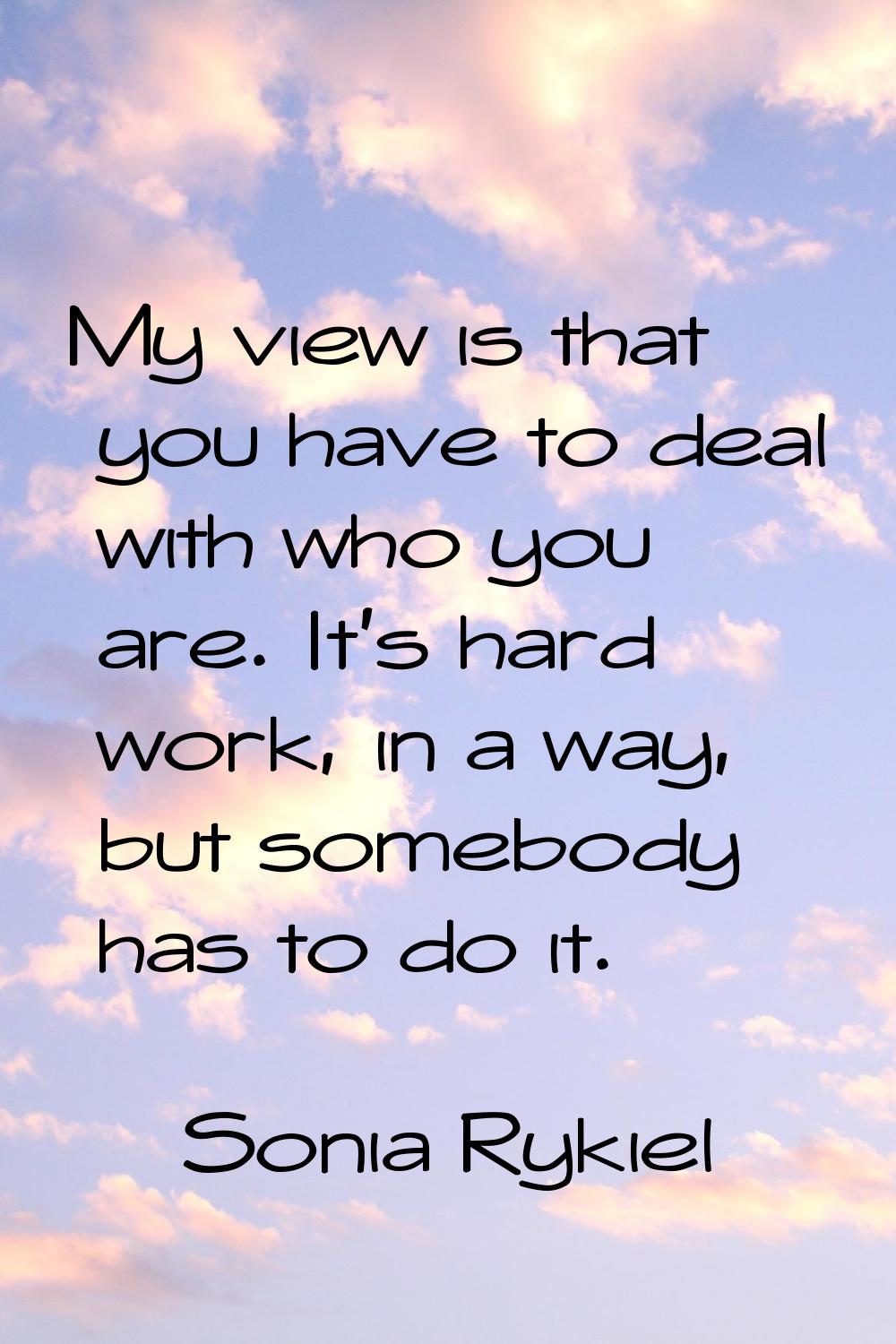 My view is that you have to deal with who you are. It's hard work, in a way, but somebody has to do