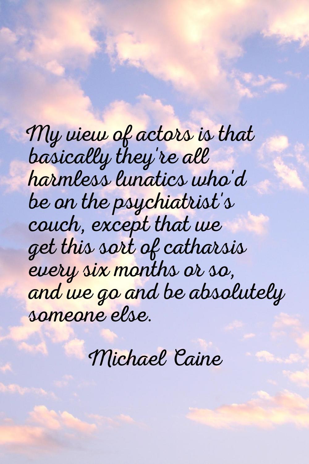 My view of actors is that basically they're all harmless lunatics who'd be on the psychiatrist's co