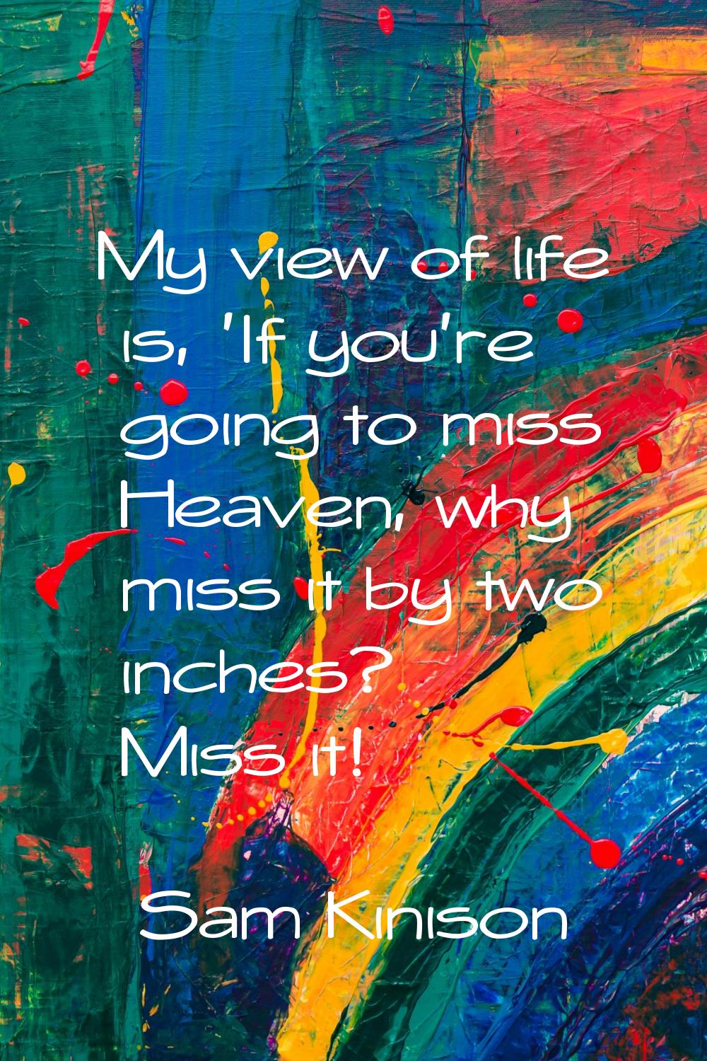 My view of life is, 'If you're going to miss Heaven, why miss it by two inches? Miss it!
