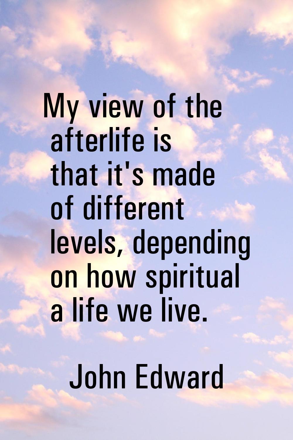 My view of the afterlife is that it's made of different levels, depending on how spiritual a life w