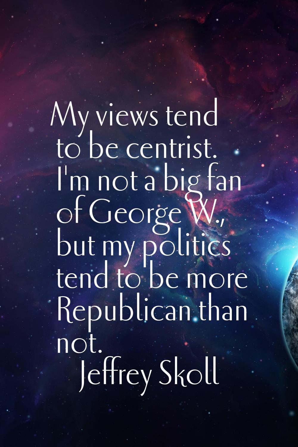 My views tend to be centrist. I'm not a big fan of George W., but my politics tend to be more Repub