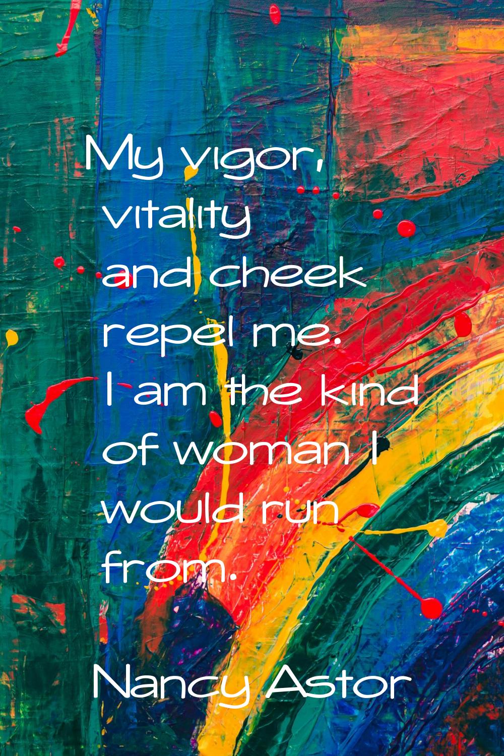 My vigor, vitality and cheek repel me. I am the kind of woman I would run from.