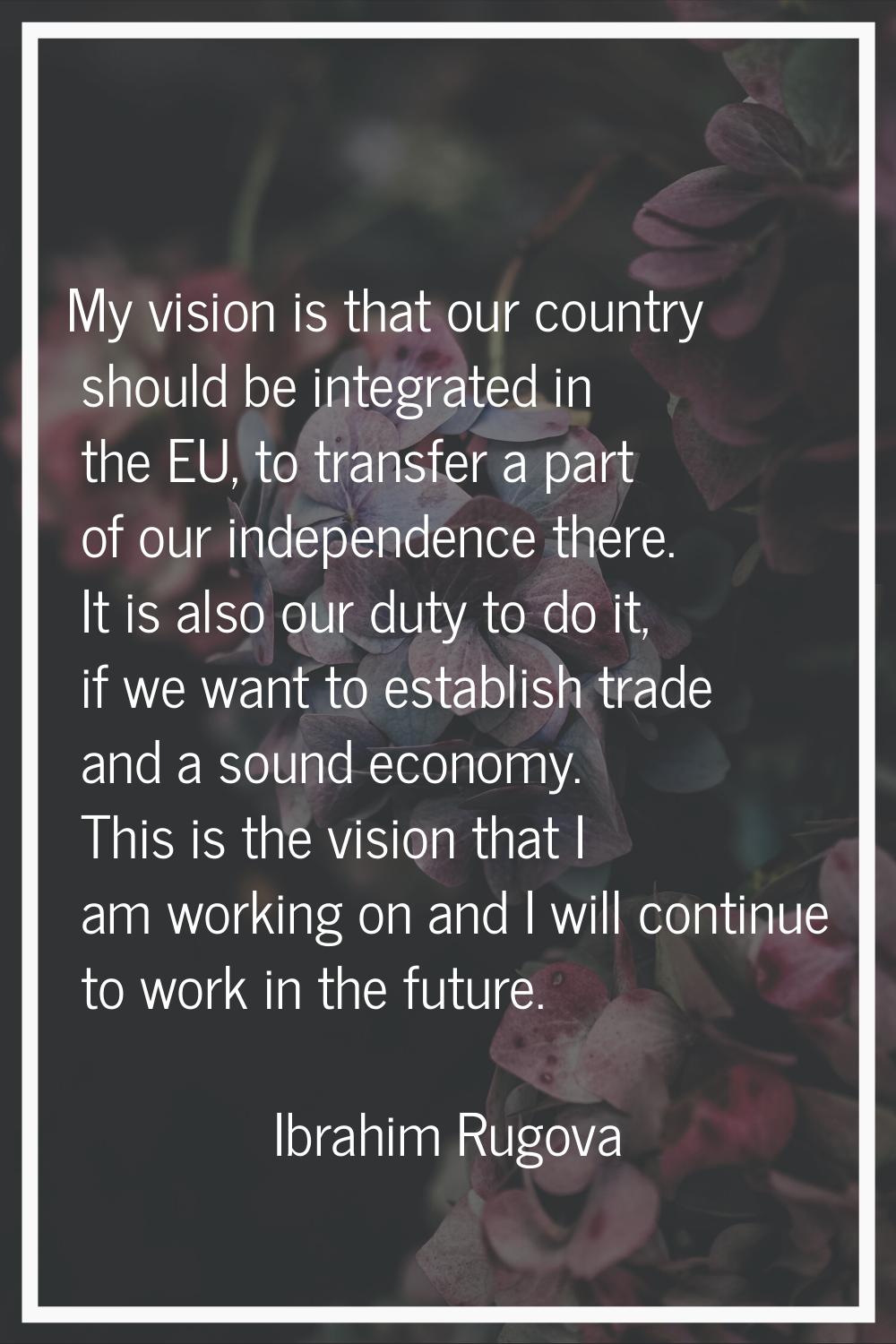 My vision is that our country should be integrated in the EU, to transfer a part of our independenc