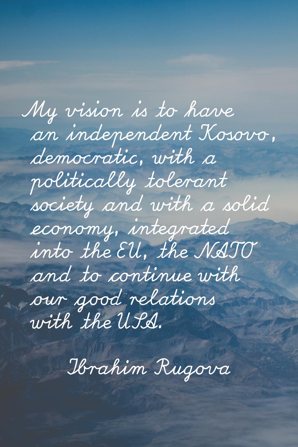 My vision is to have an independent Kosovo, democratic, with a politically tolerant society and wit