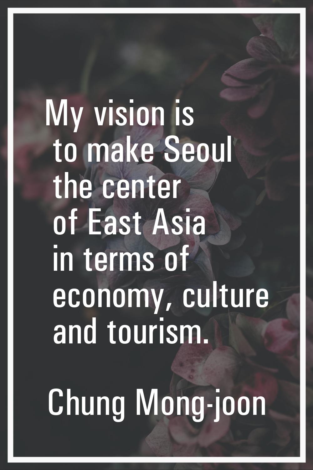 My vision is to make Seoul the center of East Asia in terms of economy, culture and tourism.